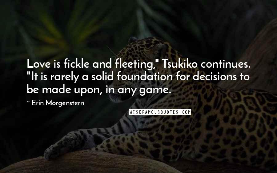 Erin Morgenstern Quotes: Love is fickle and fleeting," Tsukiko continues. "It is rarely a solid foundation for decisions to be made upon, in any game.