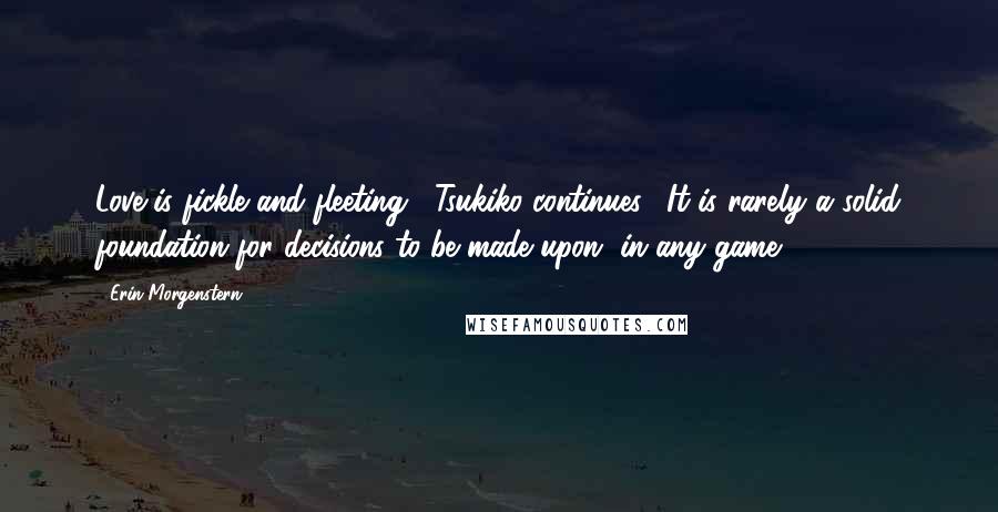 Erin Morgenstern Quotes: Love is fickle and fleeting," Tsukiko continues. "It is rarely a solid foundation for decisions to be made upon, in any game.