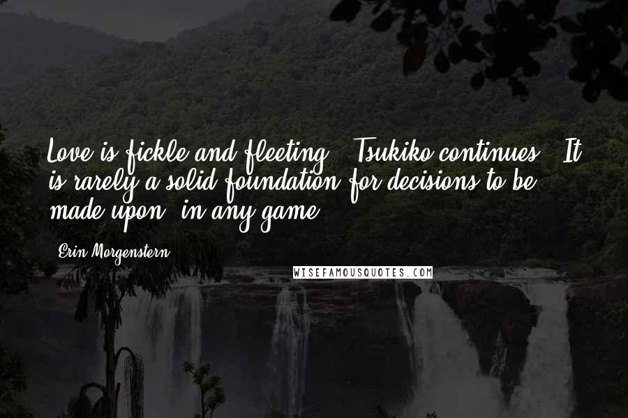 Erin Morgenstern Quotes: Love is fickle and fleeting," Tsukiko continues. "It is rarely a solid foundation for decisions to be made upon, in any game.