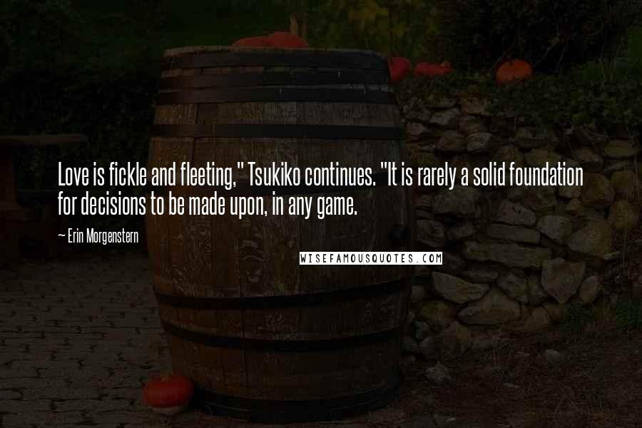 Erin Morgenstern Quotes: Love is fickle and fleeting," Tsukiko continues. "It is rarely a solid foundation for decisions to be made upon, in any game.