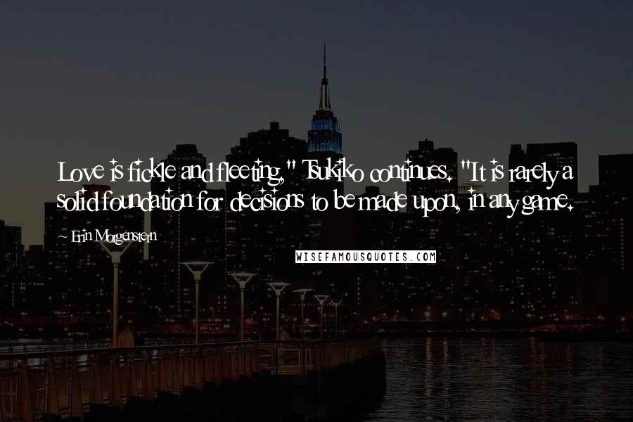 Erin Morgenstern Quotes: Love is fickle and fleeting," Tsukiko continues. "It is rarely a solid foundation for decisions to be made upon, in any game.
