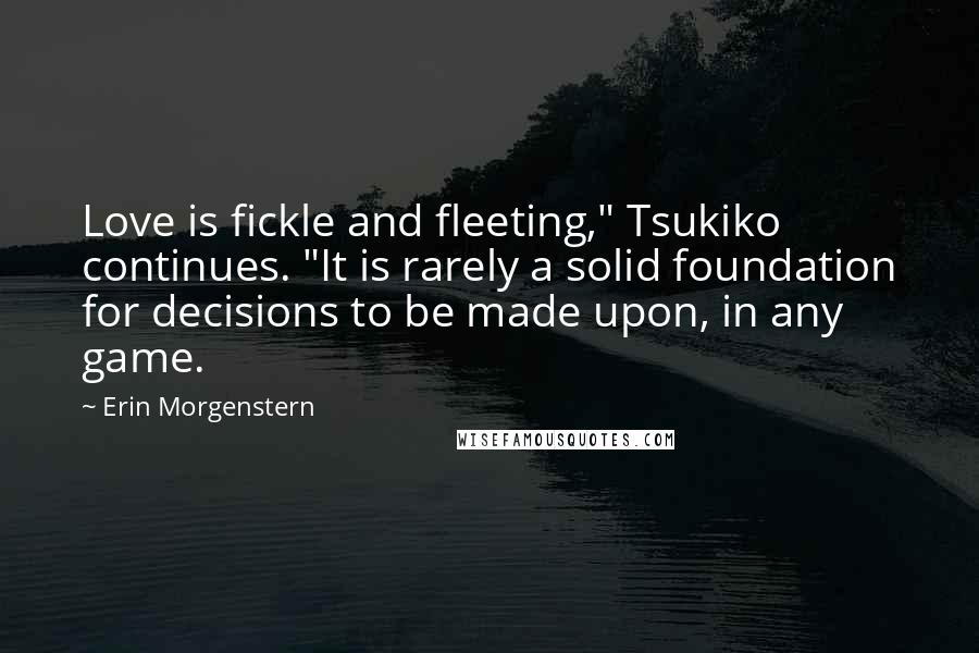 Erin Morgenstern Quotes: Love is fickle and fleeting," Tsukiko continues. "It is rarely a solid foundation for decisions to be made upon, in any game.