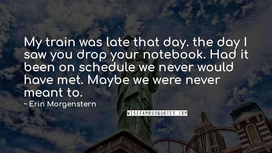 Erin Morgenstern Quotes: My train was late that day. the day I saw you drop your notebook. Had it been on schedule we never would have met. Maybe we were never meant to.