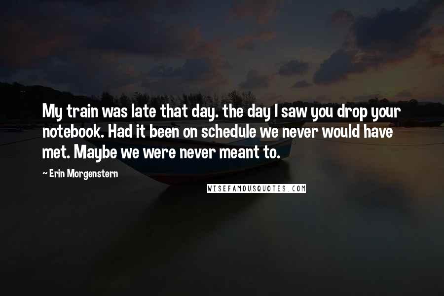 Erin Morgenstern Quotes: My train was late that day. the day I saw you drop your notebook. Had it been on schedule we never would have met. Maybe we were never meant to.