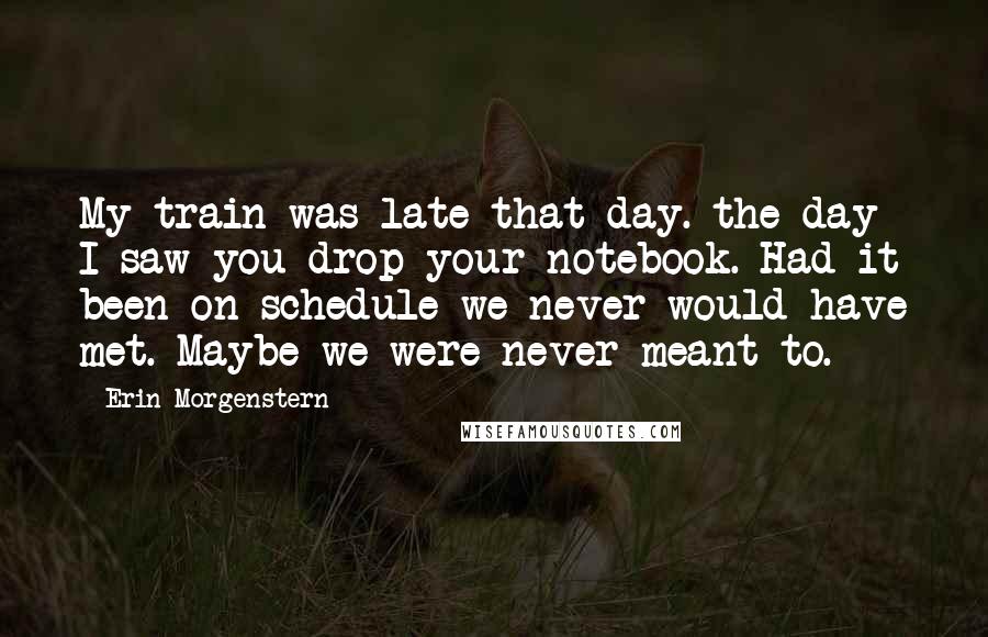 Erin Morgenstern Quotes: My train was late that day. the day I saw you drop your notebook. Had it been on schedule we never would have met. Maybe we were never meant to.