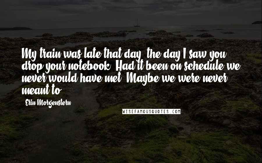 Erin Morgenstern Quotes: My train was late that day. the day I saw you drop your notebook. Had it been on schedule we never would have met. Maybe we were never meant to.