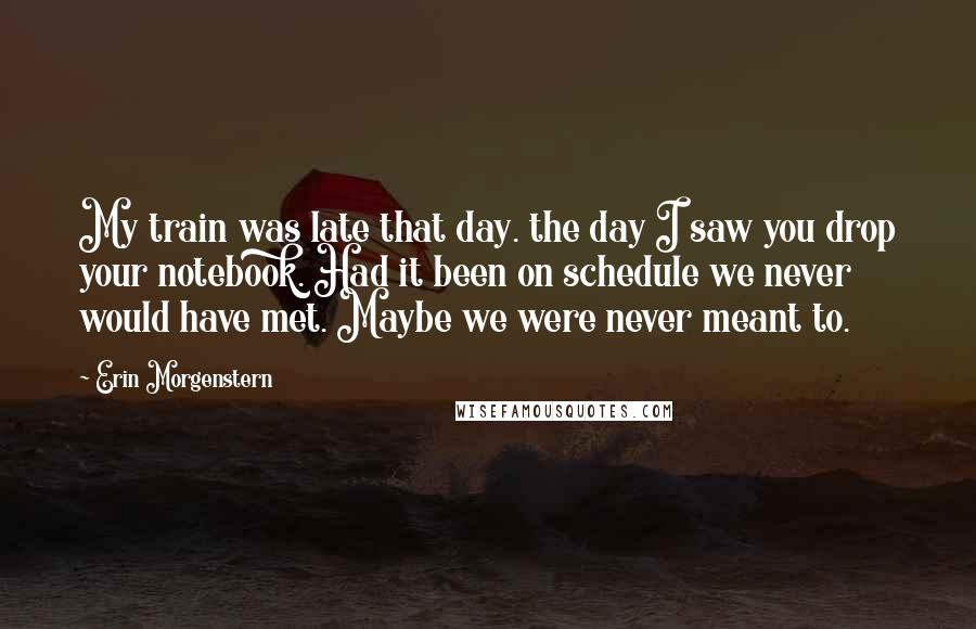 Erin Morgenstern Quotes: My train was late that day. the day I saw you drop your notebook. Had it been on schedule we never would have met. Maybe we were never meant to.