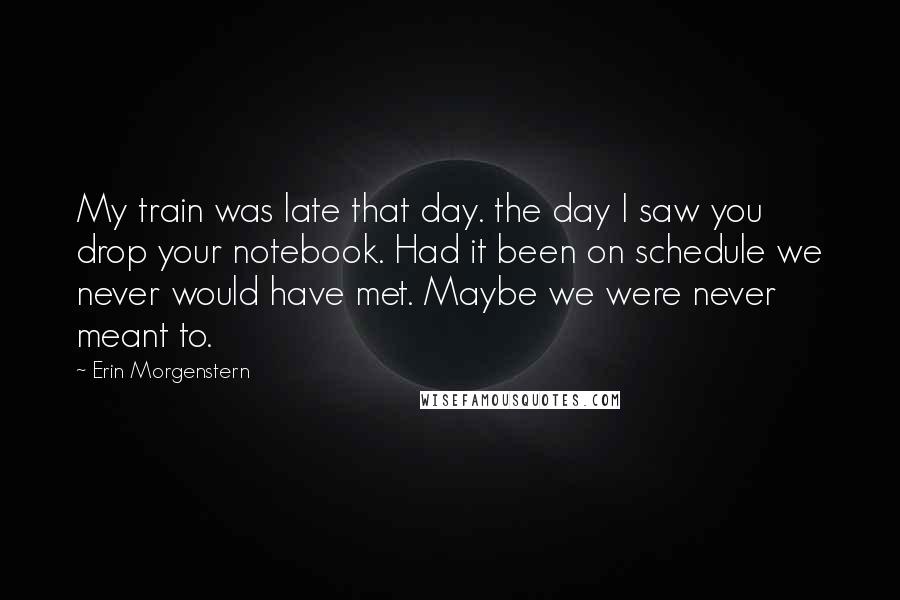 Erin Morgenstern Quotes: My train was late that day. the day I saw you drop your notebook. Had it been on schedule we never would have met. Maybe we were never meant to.