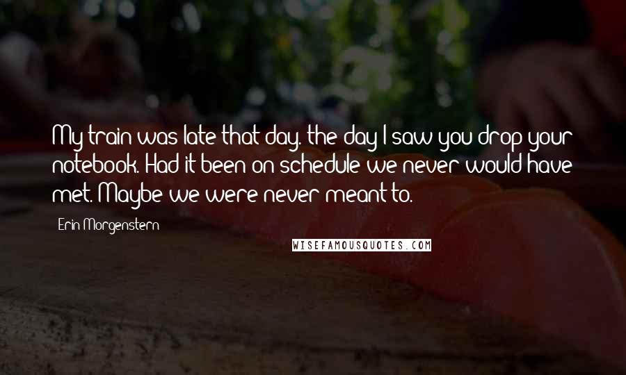 Erin Morgenstern Quotes: My train was late that day. the day I saw you drop your notebook. Had it been on schedule we never would have met. Maybe we were never meant to.