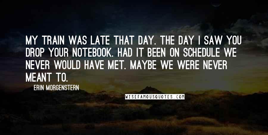 Erin Morgenstern Quotes: My train was late that day. the day I saw you drop your notebook. Had it been on schedule we never would have met. Maybe we were never meant to.