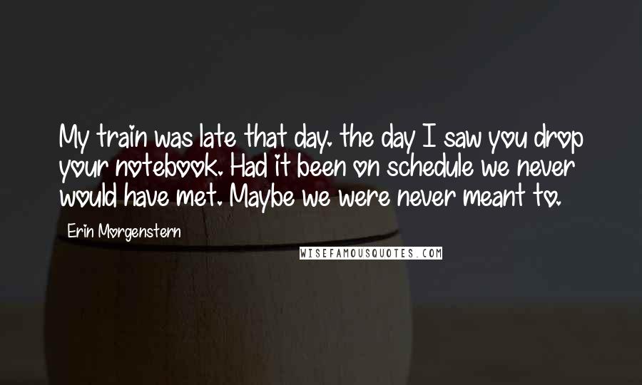 Erin Morgenstern Quotes: My train was late that day. the day I saw you drop your notebook. Had it been on schedule we never would have met. Maybe we were never meant to.