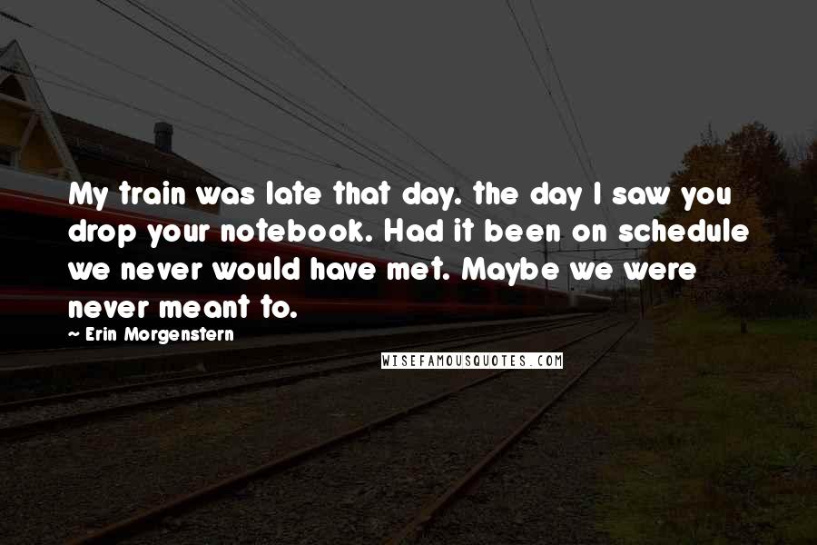 Erin Morgenstern Quotes: My train was late that day. the day I saw you drop your notebook. Had it been on schedule we never would have met. Maybe we were never meant to.