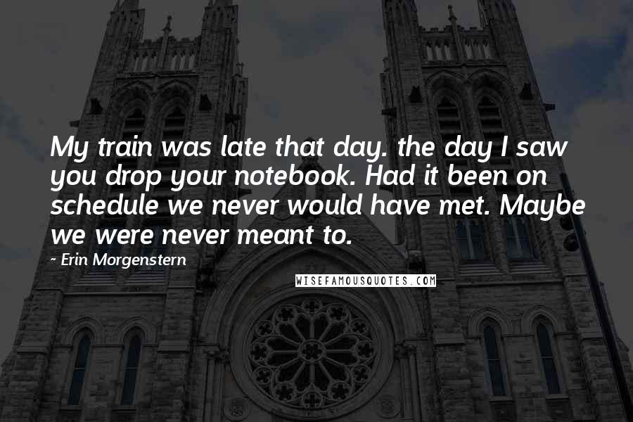 Erin Morgenstern Quotes: My train was late that day. the day I saw you drop your notebook. Had it been on schedule we never would have met. Maybe we were never meant to.