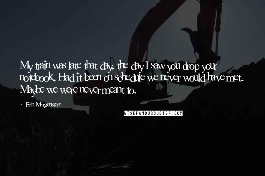 Erin Morgenstern Quotes: My train was late that day. the day I saw you drop your notebook. Had it been on schedule we never would have met. Maybe we were never meant to.