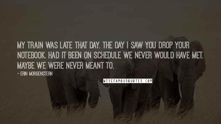 Erin Morgenstern Quotes: My train was late that day. the day I saw you drop your notebook. Had it been on schedule we never would have met. Maybe we were never meant to.