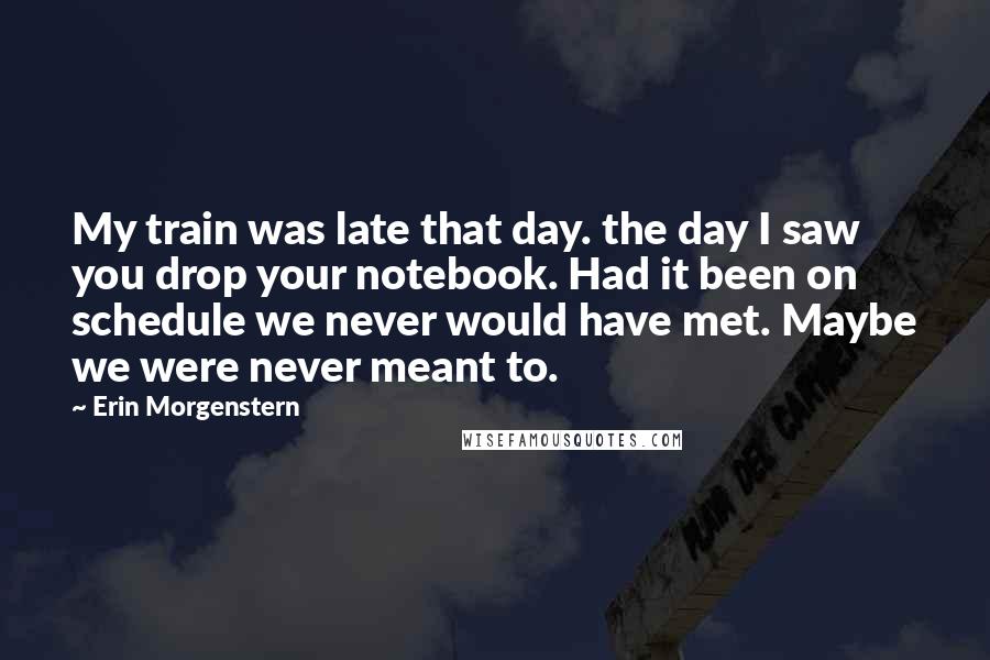 Erin Morgenstern Quotes: My train was late that day. the day I saw you drop your notebook. Had it been on schedule we never would have met. Maybe we were never meant to.