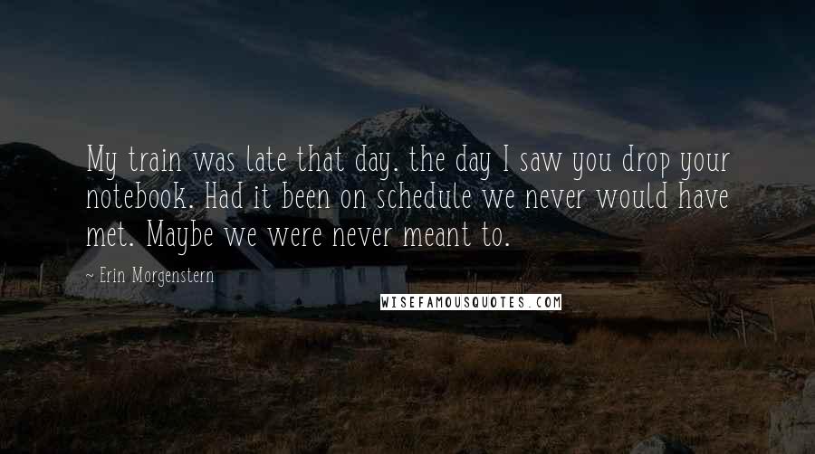 Erin Morgenstern Quotes: My train was late that day. the day I saw you drop your notebook. Had it been on schedule we never would have met. Maybe we were never meant to.