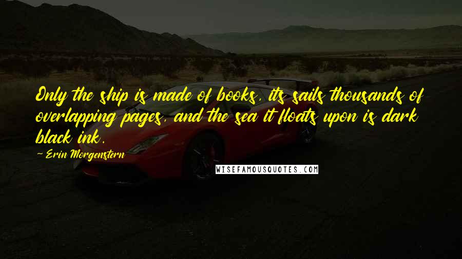 Erin Morgenstern Quotes: Only the ship is made of books, its sails thousands of overlapping pages, and the sea it floats upon is dark black ink.