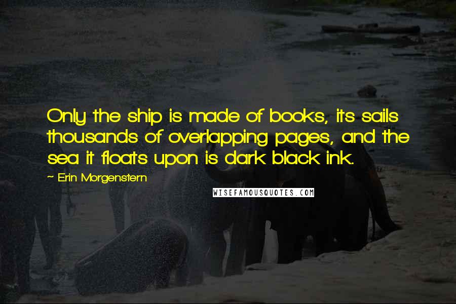 Erin Morgenstern Quotes: Only the ship is made of books, its sails thousands of overlapping pages, and the sea it floats upon is dark black ink.