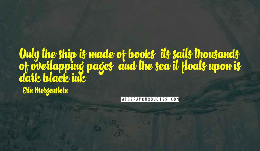 Erin Morgenstern Quotes: Only the ship is made of books, its sails thousands of overlapping pages, and the sea it floats upon is dark black ink.