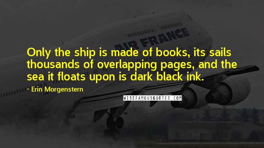 Erin Morgenstern Quotes: Only the ship is made of books, its sails thousands of overlapping pages, and the sea it floats upon is dark black ink.