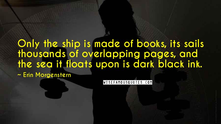 Erin Morgenstern Quotes: Only the ship is made of books, its sails thousands of overlapping pages, and the sea it floats upon is dark black ink.