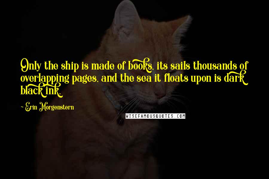 Erin Morgenstern Quotes: Only the ship is made of books, its sails thousands of overlapping pages, and the sea it floats upon is dark black ink.