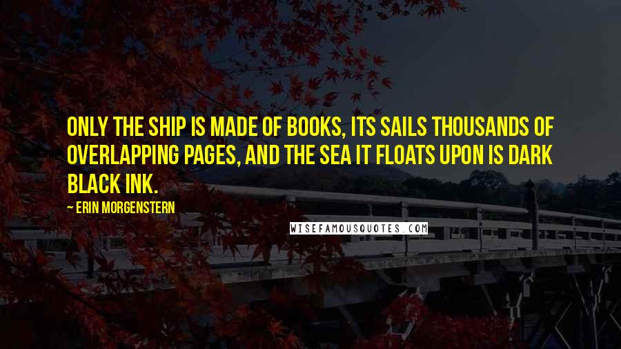 Erin Morgenstern Quotes: Only the ship is made of books, its sails thousands of overlapping pages, and the sea it floats upon is dark black ink.