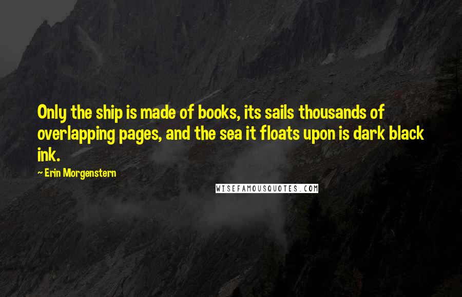 Erin Morgenstern Quotes: Only the ship is made of books, its sails thousands of overlapping pages, and the sea it floats upon is dark black ink.