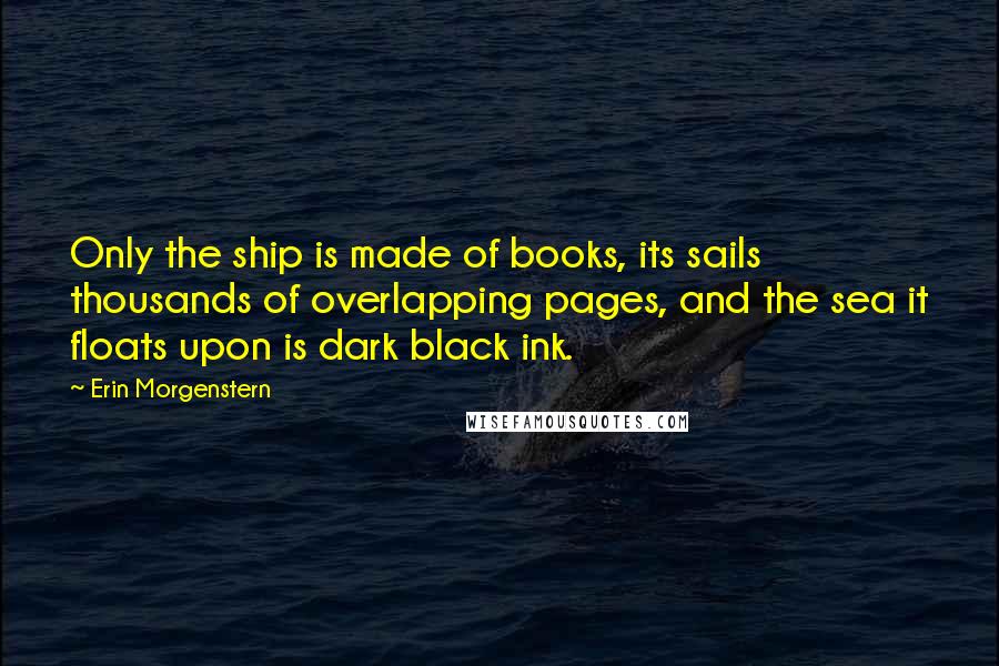 Erin Morgenstern Quotes: Only the ship is made of books, its sails thousands of overlapping pages, and the sea it floats upon is dark black ink.