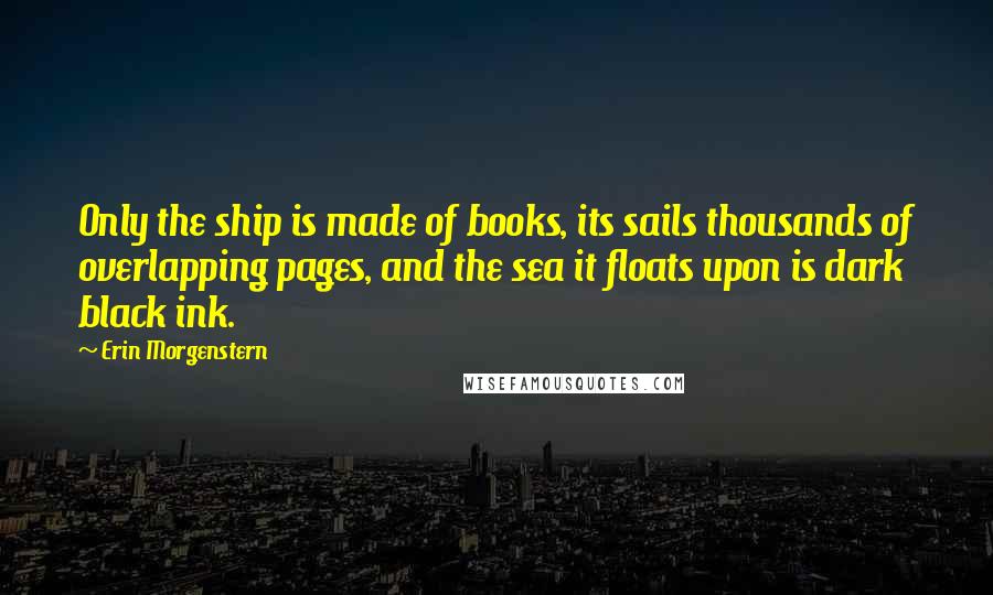 Erin Morgenstern Quotes: Only the ship is made of books, its sails thousands of overlapping pages, and the sea it floats upon is dark black ink.