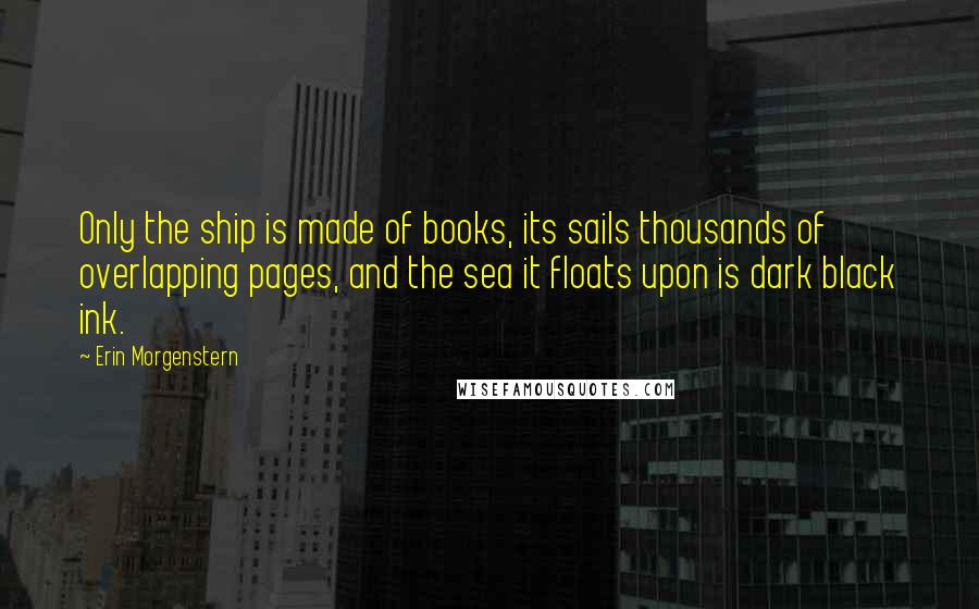 Erin Morgenstern Quotes: Only the ship is made of books, its sails thousands of overlapping pages, and the sea it floats upon is dark black ink.