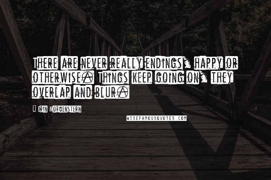 Erin Morgenstern Quotes: There are never really endings, happy or otherwise. Things keep going on, they overlap and blur.