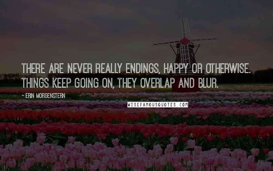 Erin Morgenstern Quotes: There are never really endings, happy or otherwise. Things keep going on, they overlap and blur.