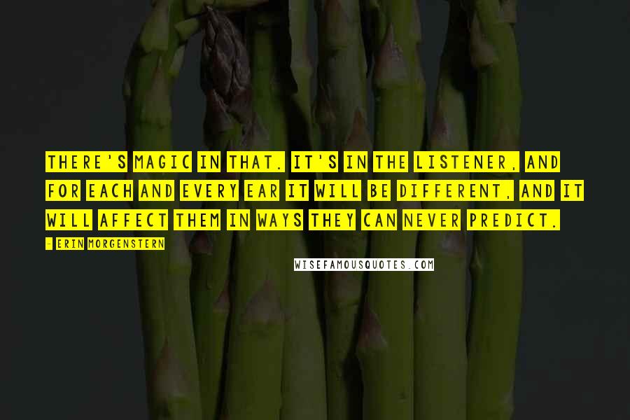 Erin Morgenstern Quotes: There's magic in that. It's in the listener, and for each and every ear it will be different, and it will affect them in ways they can never predict.