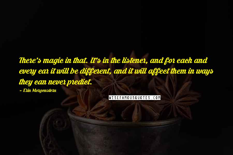 Erin Morgenstern Quotes: There's magic in that. It's in the listener, and for each and every ear it will be different, and it will affect them in ways they can never predict.