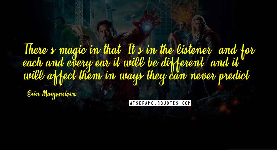 Erin Morgenstern Quotes: There's magic in that. It's in the listener, and for each and every ear it will be different, and it will affect them in ways they can never predict.