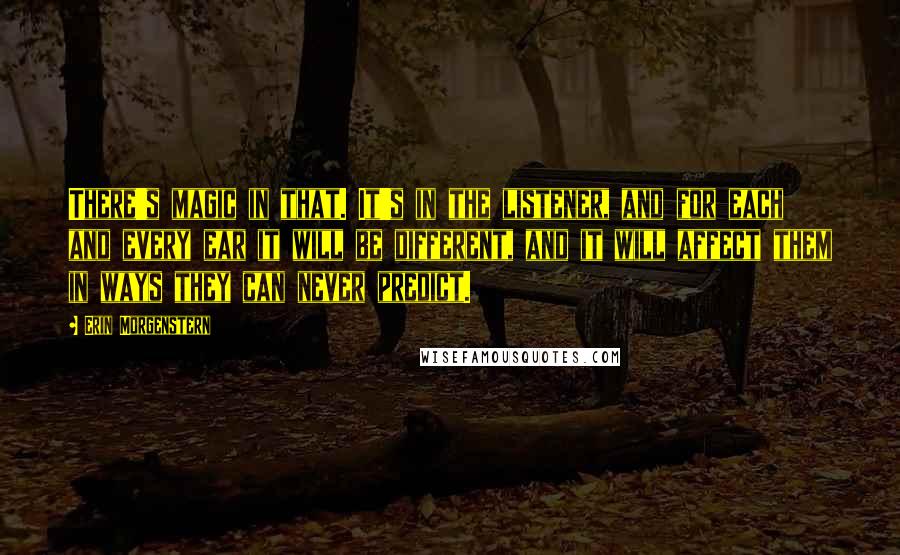 Erin Morgenstern Quotes: There's magic in that. It's in the listener, and for each and every ear it will be different, and it will affect them in ways they can never predict.