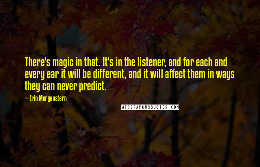 Erin Morgenstern Quotes: There's magic in that. It's in the listener, and for each and every ear it will be different, and it will affect them in ways they can never predict.