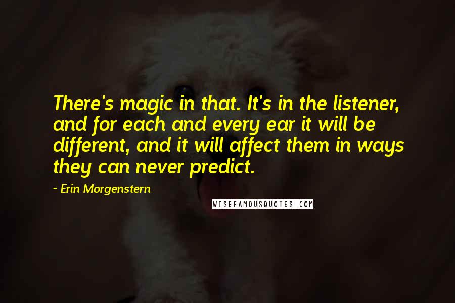 Erin Morgenstern Quotes: There's magic in that. It's in the listener, and for each and every ear it will be different, and it will affect them in ways they can never predict.