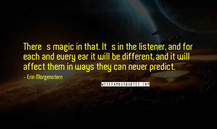 Erin Morgenstern Quotes: There's magic in that. It's in the listener, and for each and every ear it will be different, and it will affect them in ways they can never predict.