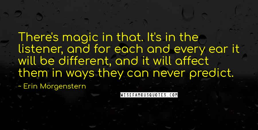 Erin Morgenstern Quotes: There's magic in that. It's in the listener, and for each and every ear it will be different, and it will affect them in ways they can never predict.