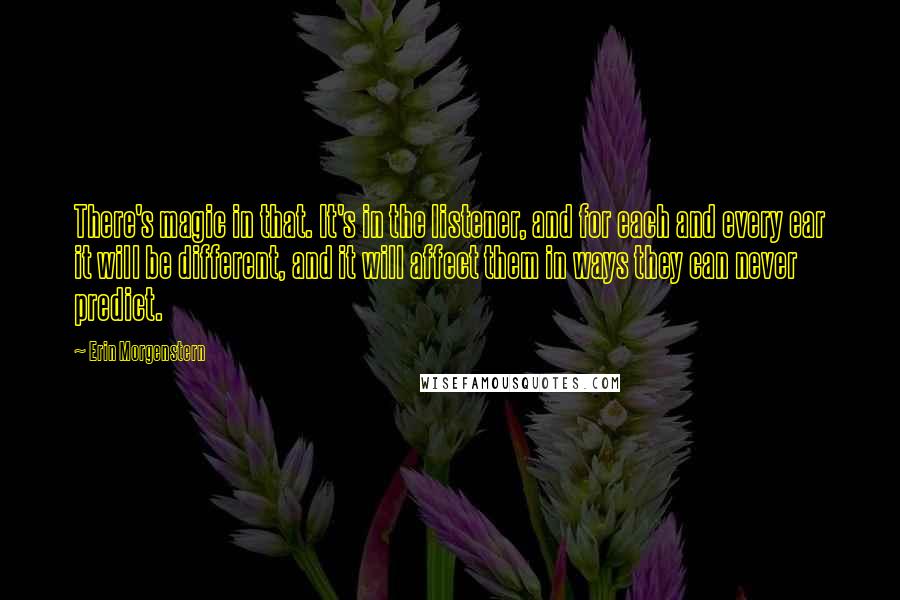 Erin Morgenstern Quotes: There's magic in that. It's in the listener, and for each and every ear it will be different, and it will affect them in ways they can never predict.