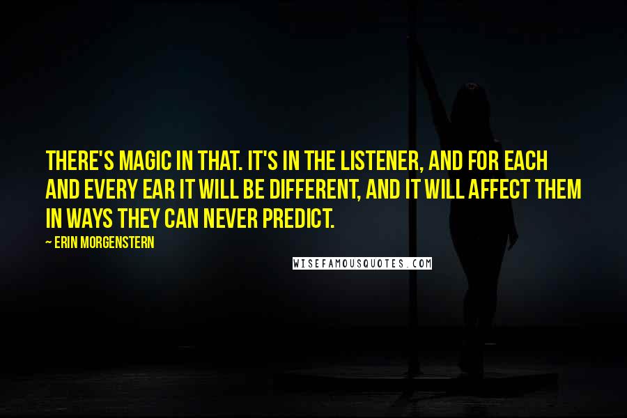 Erin Morgenstern Quotes: There's magic in that. It's in the listener, and for each and every ear it will be different, and it will affect them in ways they can never predict.