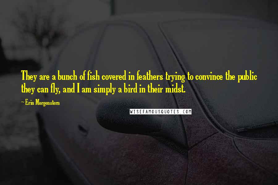 Erin Morgenstern Quotes: They are a bunch of fish covered in feathers trying to convince the public they can fly, and I am simply a bird in their midst.