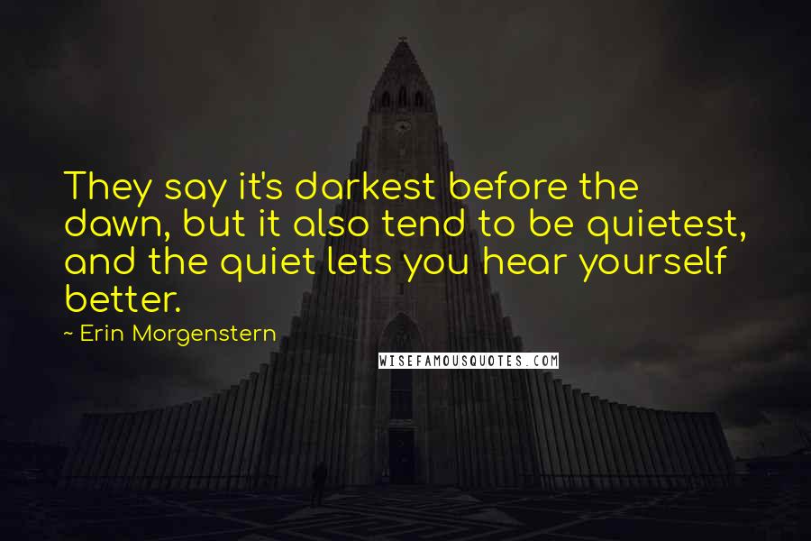 Erin Morgenstern Quotes: They say it's darkest before the dawn, but it also tend to be quietest, and the quiet lets you hear yourself better.