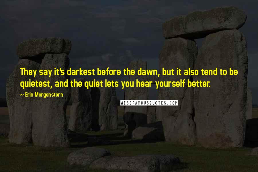 Erin Morgenstern Quotes: They say it's darkest before the dawn, but it also tend to be quietest, and the quiet lets you hear yourself better.