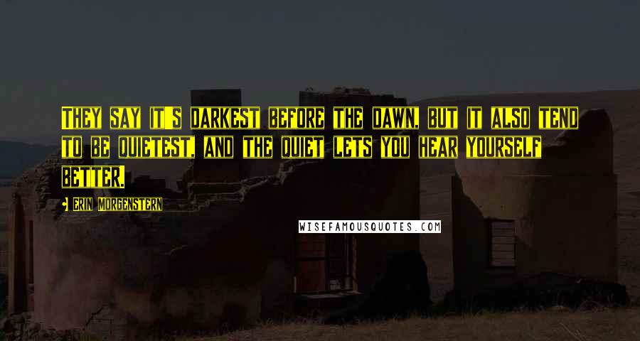 Erin Morgenstern Quotes: They say it's darkest before the dawn, but it also tend to be quietest, and the quiet lets you hear yourself better.