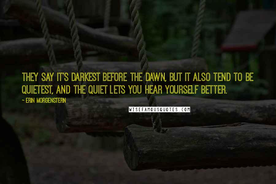 Erin Morgenstern Quotes: They say it's darkest before the dawn, but it also tend to be quietest, and the quiet lets you hear yourself better.