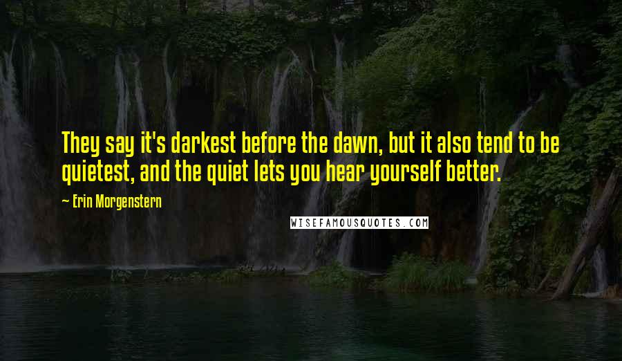 Erin Morgenstern Quotes: They say it's darkest before the dawn, but it also tend to be quietest, and the quiet lets you hear yourself better.